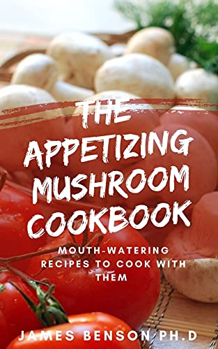 The Appetizing Mushroom Cookbook : Mouth-Watering Recipes To Cook With Them